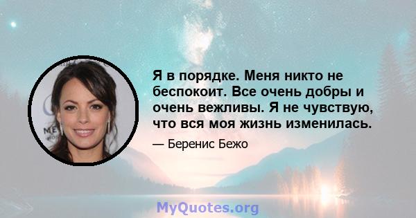 Я в порядке. Меня никто не беспокоит. Все очень добры и очень вежливы. Я не чувствую, что вся моя жизнь изменилась.