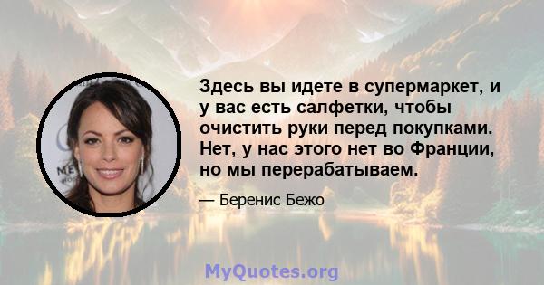 Здесь вы идете в супермаркет, и у вас есть салфетки, чтобы очистить руки перед покупками. Нет, у нас этого нет во Франции, но мы перерабатываем.