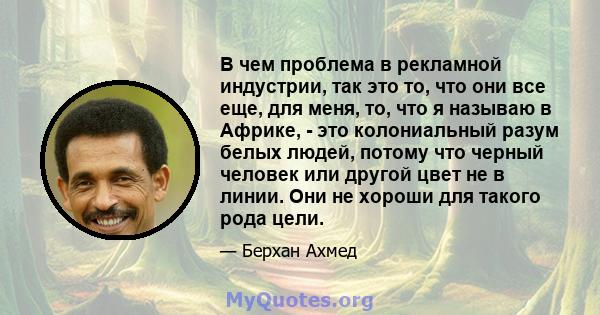 В чем проблема в рекламной индустрии, так это то, что они все еще, для меня, то, что я называю в Африке, - это колониальный разум белых людей, потому что черный человек или другой цвет не в линии. Они не хороши для