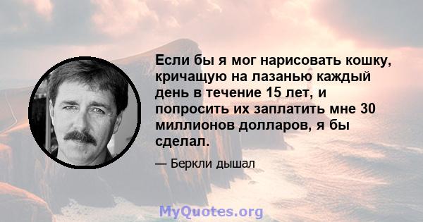 Если бы я мог нарисовать кошку, кричащую на лазанью каждый день в течение 15 лет, и попросить их заплатить мне 30 миллионов долларов, я бы сделал.