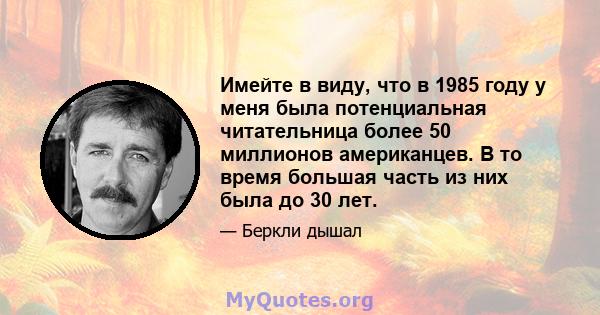 Имейте в виду, что в 1985 году у меня была потенциальная читательница более 50 миллионов американцев. В то время большая часть из них была до 30 лет.