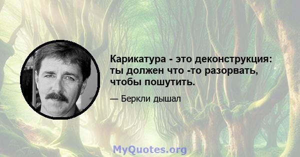 Карикатура - это деконструкция: ты должен что -то разорвать, чтобы пошутить.