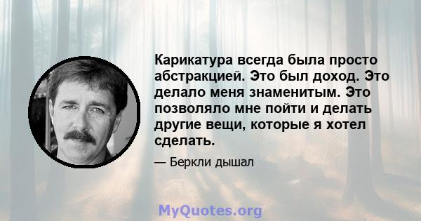 Карикатура всегда была просто абстракцией. Это был доход. Это делало меня знаменитым. Это позволяло мне пойти и делать другие вещи, которые я хотел сделать.