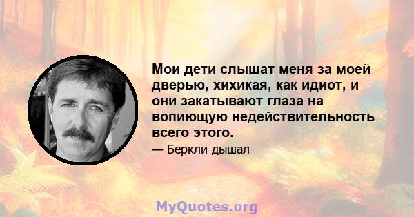 Мои дети слышат меня за моей дверью, хихикая, как идиот, и они закатывают глаза на вопиющую недействительность всего этого.