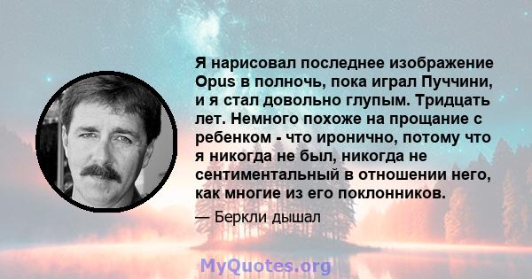 Я нарисовал последнее изображение Opus в полночь, пока играл Пуччини, и я стал довольно глупым. Тридцать лет. Немного похоже на прощание с ребенком - что иронично, потому что я никогда не был, никогда не сентиментальный 