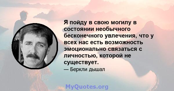 Я пойду в свою могилу в состоянии необычного бесконечного увлечения, что у всех нас есть возможность эмоционально связаться с личностью, которой не существует.