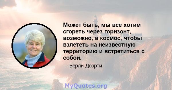 Может быть, мы все хотим сгореть через горизонт, возможно, в космос, чтобы взлететь на неизвестную территорию и встретиться с собой.