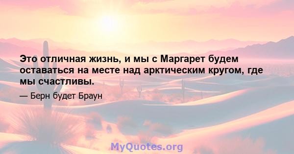 Это отличная жизнь, и мы с Маргарет будем оставаться на месте над арктическим кругом, где мы счастливы.