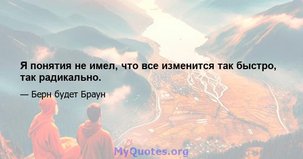 Я понятия не имел, что все изменится так быстро, так радикально.