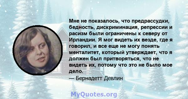 Мне не показалось, что предрассудки, бедность, дискриминация, репрессии и расизм были ограничены к северу от Ирландии. Я мог видеть их везде, где я говорил, и все еще не могу понять менталитет, который утверждает, что я 