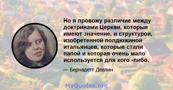 Но я провожу различие между доктринами Церкви, которые имеют значение, и структурой, изобретенной полдюжиной итальянцев, которые стали папой и которая очень мало используется для кого -либо.