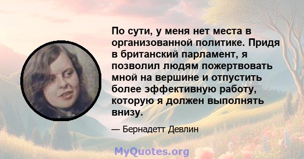 По сути, у меня нет места в организованной политике. Придя в британский парламент, я позволил людям пожертвовать мной на вершине и отпустить более эффективную работу, которую я должен выполнять внизу.