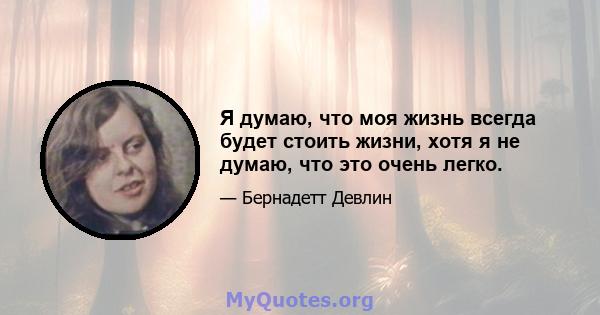 Я думаю, что моя жизнь всегда будет стоить жизни, хотя я не думаю, что это очень легко.