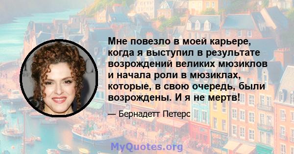 Мне повезло в моей карьере, когда я выступил в результате возрождений великих мюзиклов и начала роли в мюзиклах, которые, в свою очередь, были возрождены. И я не мертв!