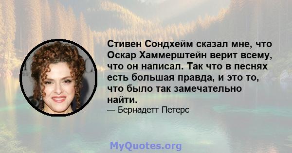 Стивен Сондхейм сказал мне, что Оскар Хаммерштейн верит всему, что он написал. Так что в песнях есть большая правда, и это то, что было так замечательно найти.