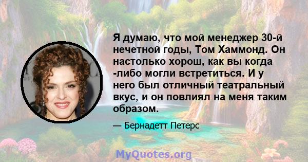 Я думаю, что мой менеджер 30-й нечетной годы, Том Хаммонд. Он настолько хорош, как вы когда -либо могли встретиться. И у него был отличный театральный вкус, и он повлиял на меня таким образом.