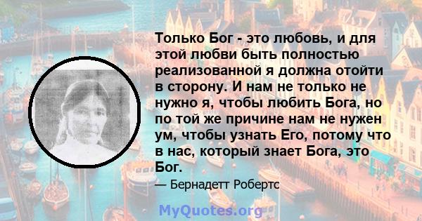 Только Бог - это любовь, и для этой любви быть полностью реализованной я должна отойти в сторону. И нам не только не нужно я, чтобы любить Бога, но по той же причине нам не нужен ум, чтобы узнать Его, потому что в нас,