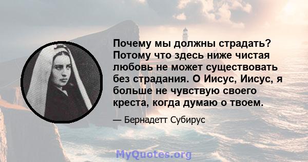 Почему мы должны страдать? Потому что здесь ниже чистая любовь не может существовать без страдания. О Иисус, Иисус, я больше не чувствую своего креста, когда думаю о твоем.