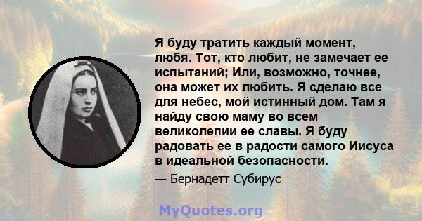 Я буду тратить каждый момент, любя. Тот, кто любит, не замечает ее испытаний; Или, возможно, точнее, она может их любить. Я сделаю все для небес, мой истинный дом. Там я найду свою маму во всем великолепии ее славы. Я