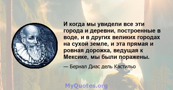 И когда мы увидели все эти города и деревни, построенные в воде, и в других великих городах на сухой земле, и эта прямая и ровная дорожка, ведущая к Мексике, мы были поражены.