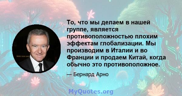 То, что мы делаем в нашей группе, является противоположностью плохим эффектам глобализации. Мы производим в Италии и во Франции и продаем Китай, когда обычно это противоположное.