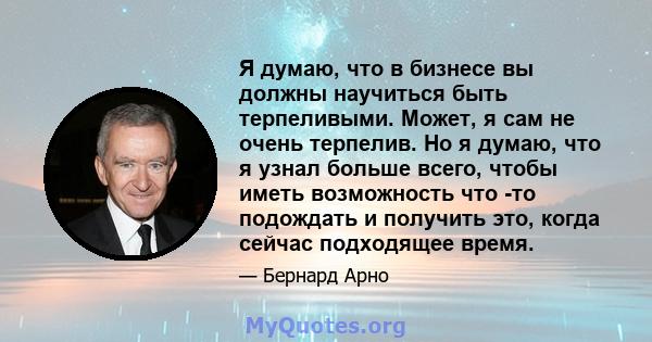 Я думаю, что в бизнесе вы должны научиться быть терпеливыми. Может, я сам не очень терпелив. Но я думаю, что я узнал больше всего, чтобы иметь возможность что -то подождать и получить это, когда сейчас подходящее время.