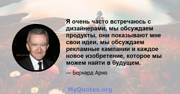 Я очень часто встречаюсь с дизайнерами, мы обсуждаем продукты, они показывают мне свои идеи, мы обсуждаем рекламные кампании и каждое новое изобретение, которое мы можем найти в будущем.