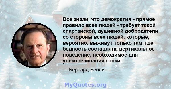 Все знали, что демократия - прямое правило всех людей - требует такой спартанской, душевной добродетели со стороны всех людей, которые, вероятно, выживут только там, где бедность составляла вертикальное поведение,