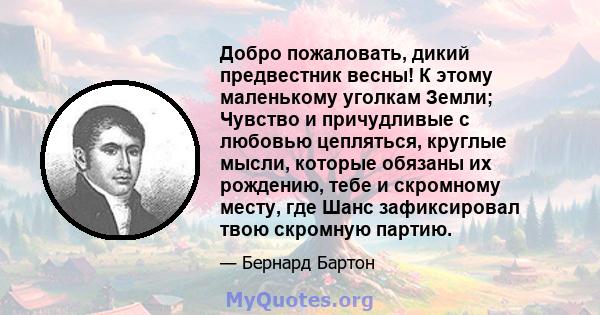 Добро пожаловать, дикий предвестник весны! К этому маленькому уголкам Земли; Чувство и причудливые с любовью цепляться, круглые мысли, которые обязаны их рождению, тебе и скромному месту, где Шанс зафиксировал твою