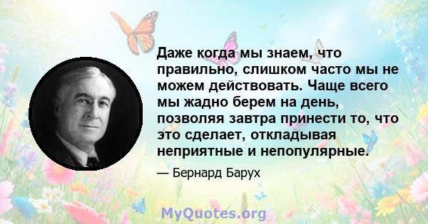 Даже когда мы знаем, что правильно, слишком часто мы не можем действовать. Чаще всего мы жадно берем на день, позволяя завтра принести то, что это сделает, откладывая неприятные и непопулярные.