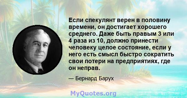 Если спекулянт верен в половину времени, он достигает хорошего среднего. Даже быть правым 3 или 4 раза из 10, должно принести человеку целое состояние, если у него есть смысл быстро сократить свои потери на