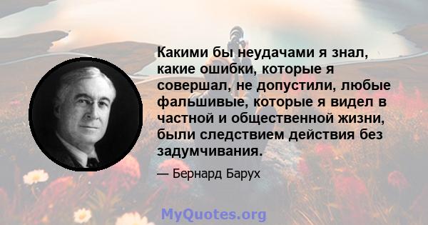 Какими бы неудачами я знал, какие ошибки, которые я совершал, не допустили, любые фальшивые, которые я видел в частной и общественной жизни, были следствием действия без задумчивания.