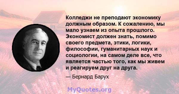 Колледжи не преподают экономику должным образом. К сожалению, мы мало узнаем из опыта прошлого. Экономист должен знать, помимо своего предмета, этики, логики, философии, гуманитарных наук и социологии, на самом деле