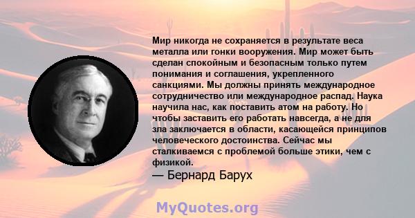 Мир никогда не сохраняется в результате веса металла или гонки вооружения. Мир может быть сделан спокойным и безопасным только путем понимания и соглашения, укрепленного санкциями. Мы должны принять международное