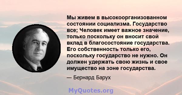 Мы живем в высокоорганизованном состоянии социализма. Государство все; Человек имеет важное значение, только поскольку он вносит свой вклад в благосостояние государства. Его собственность только его, поскольку