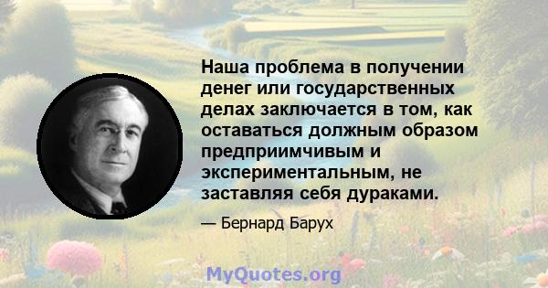 Наша проблема в получении денег или государственных делах заключается в том, как оставаться должным образом предприимчивым и экспериментальным, не заставляя себя дураками.