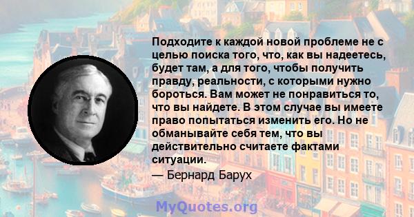 Подходите к каждой новой проблеме не с целью поиска того, что, как вы надеетесь, будет там, а для того, чтобы получить правду, реальности, с которыми нужно бороться. Вам может не понравиться то, что вы найдете. В этом