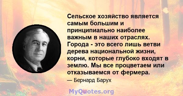 Сельское хозяйство является самым большим и принципиально наиболее важным в наших отраслях. Города - это всего лишь ветви дерева национальной жизни, корни, которые глубоко входят в землю. Мы все процветаем или