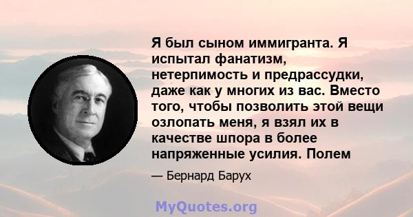 Я был сыном иммигранта. Я испытал фанатизм, нетерпимость и предрассудки, даже как у многих из вас. Вместо того, чтобы позволить этой вещи озлопать меня, я взял их в качестве шпора в более напряженные усилия. Полем