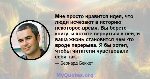 Мне просто нравится идея, что люди исчезают в историю некоторое время. Вы берете книгу, и хотите вернуться к ней, и ваша жизнь становится чем -то вроде перерыва. Я бы хотел, чтобы читатели чувствовали себя так.