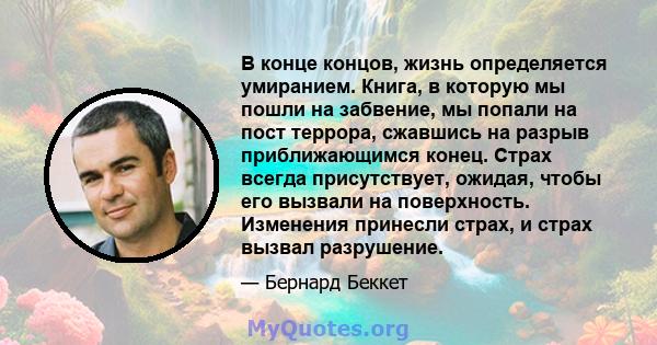 В конце концов, жизнь определяется умиранием. Книга, в которую мы пошли на забвение, мы попали на пост террора, сжавшись на разрыв приближающимся конец. Страх всегда присутствует, ожидая, чтобы его вызвали на