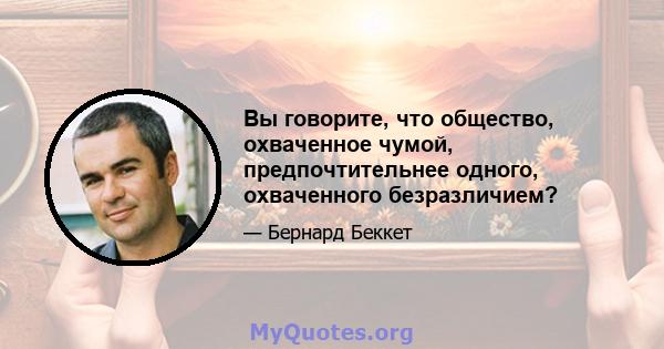 Вы говорите, что общество, охваченное чумой, предпочтительнее одного, охваченного безразличием?