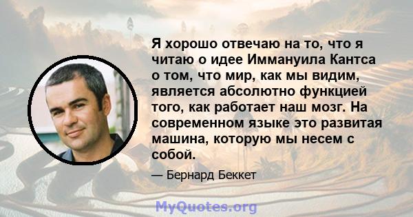 Я хорошо отвечаю на то, что я читаю о идее Иммануила Кантса о том, что мир, как мы видим, является абсолютно функцией того, как работает наш мозг. На современном языке это развитая машина, которую мы несем с собой.