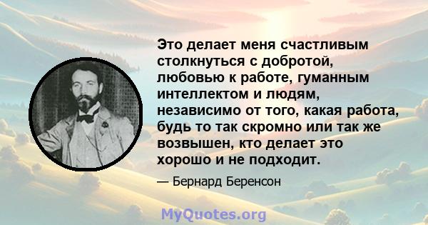 Это делает меня счастливым столкнуться с добротой, любовью к работе, гуманным интеллектом и людям, независимо от того, какая работа, будь то так скромно или так же возвышен, кто делает это хорошо и не подходит.