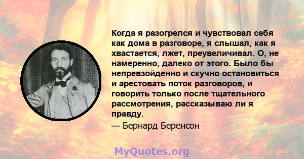 Когда я разогрелся и чувствовал себя как дома в разговоре, я слышал, как я хвастается, лжет, преувеличивал. О, не намеренно, далеко от этого. Было бы непревзойденно и скучно остановиться и арестовать поток разговоров, и 