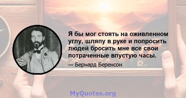 Я бы мог стоять на оживленном углу, шляпу в руке и попросить людей бросить мне все свои потраченные впустую часы.