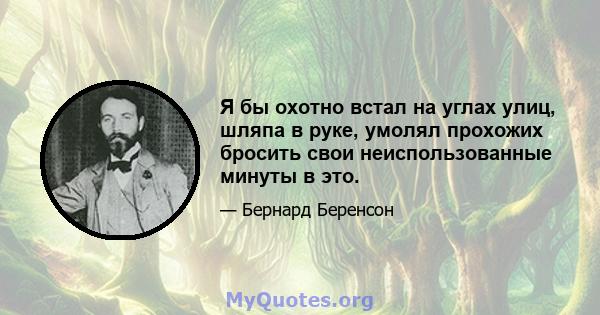 Я бы охотно встал на углах улиц, шляпа в руке, умолял прохожих бросить свои неиспользованные минуты в это.