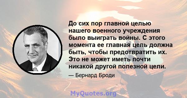 До сих пор главной целью нашего военного учреждения было выиграть войны. С этого момента ее главная цель должна быть, чтобы предотвратить их. Это не может иметь почти никакой другой полезной цели.