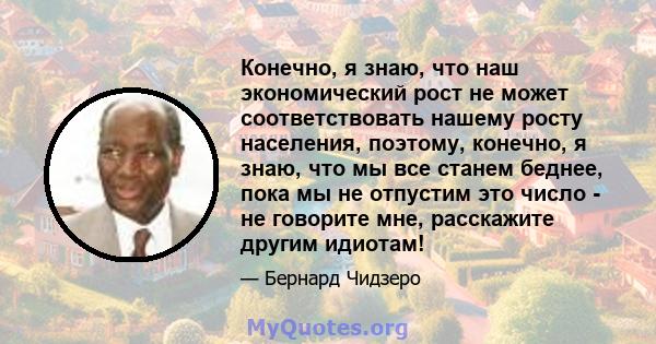 Конечно, я знаю, что наш экономический рост не может соответствовать нашему росту населения, поэтому, конечно, я знаю, что мы все станем беднее, пока мы не отпустим это число - не говорите мне, расскажите другим идиотам!