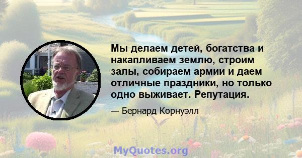 Мы делаем детей, богатства и накапливаем землю, строим залы, собираем армии и даем отличные праздники, но только одно выживает. Репутация.